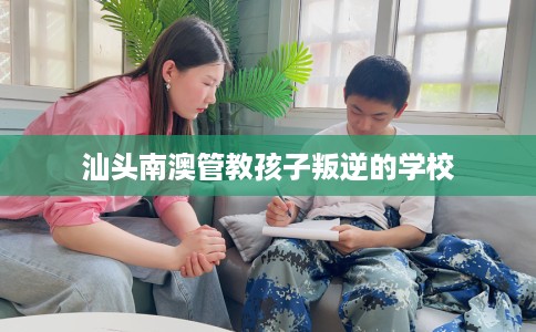 汕头南澳管教孩子叛逆的学校