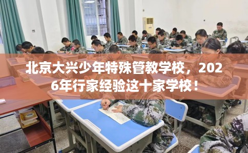 北京大兴少年特殊管教学校，2026年行家经验这十家学校！