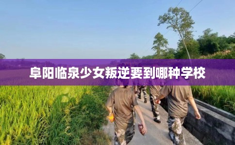 阜阳临泉少女叛逆要到哪种学校