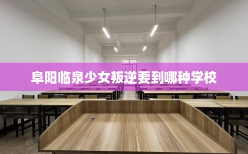 阜阳临泉少女叛逆要到哪种学校