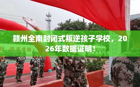 赣州全南封闭式叛逆孩子学校，2026年数据证明！
