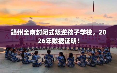 赣州全南封闭式叛逆孩子学校，2026年数据证明！