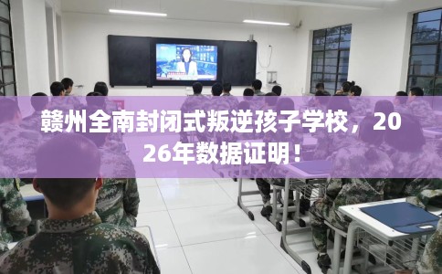 赣州全南封闭式叛逆孩子学校，2026年数据证明！