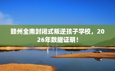 赣州全南封闭式叛逆孩子学校，2026年数据证明！