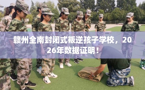 赣州全南封闭式叛逆孩子学校，2026年数据证明！