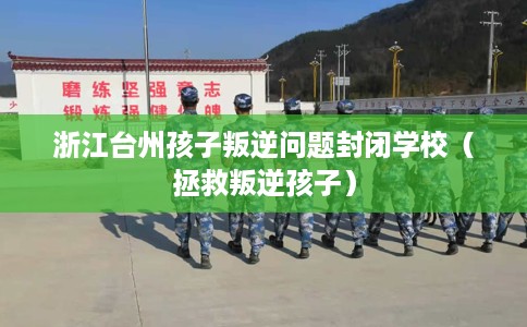 浙江台州孩子叛逆问题封闭学校（拯救叛逆孩子）