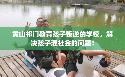 黄山祁门教育孩子叛逆的学校，解决孩子混社会的问题！