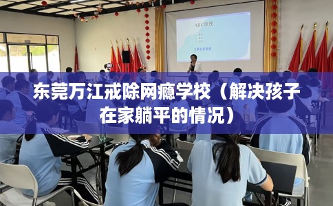东莞万江戒除网瘾学校（解决孩子在家躺平的情况）