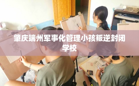 肇庆端州军事化管理小孩叛逆封闭学校