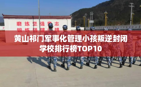 黄山祁门军事化管理小孩叛逆封闭学校排行榜TOP10
