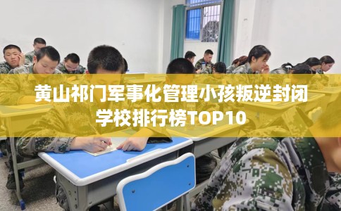 黄山祁门军事化管理小孩叛逆封闭学校排行榜TOP10