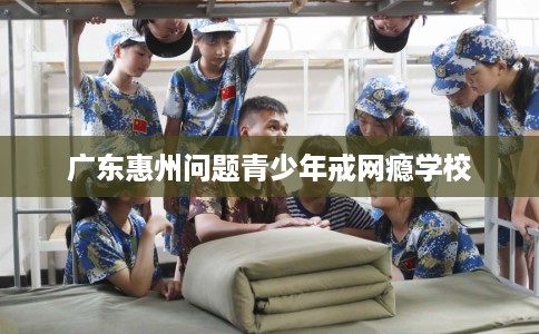 广东惠州问题青少年戒网瘾学校 广东惠州问题青少年戒网瘾学校