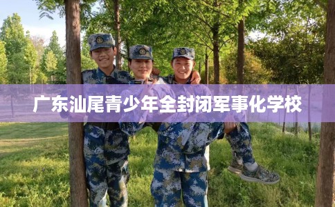 广东汕尾青少年全封闭军事化学校