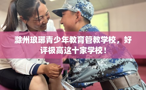 滁州琅琊青少年教育管教学校，好评极高这十家学校！