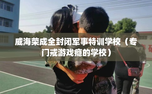 威海荣成全封闭军事特训学校（专门戒游戏瘾的学校）