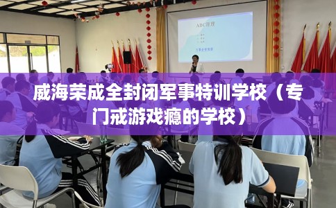 威海荣成全封闭军事特训学校（专门戒游戏瘾的学校）