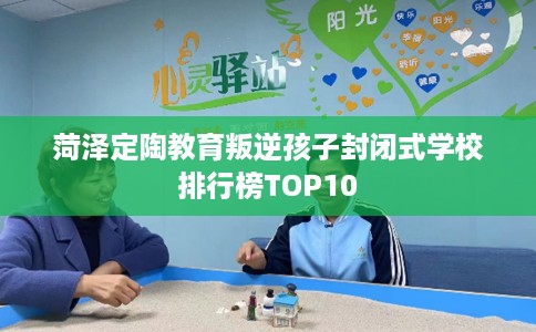 菏泽定陶教育叛逆孩子封闭式学校排行榜TOP10