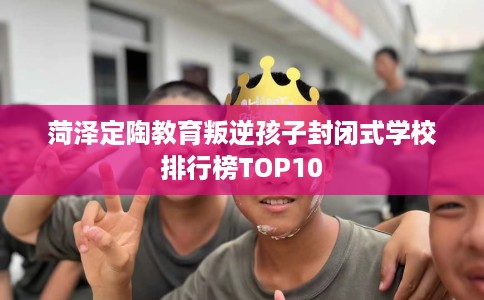 菏泽定陶教育叛逆孩子封闭式学校排行榜TOP10