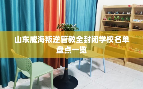 山东威海叛逆管教全封闭学校名单盘点一览