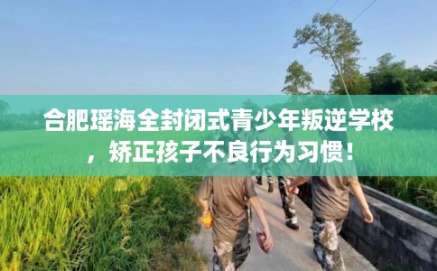 合肥瑶海全封闭式青少年叛逆学校，矫正孩子不良行为习惯！