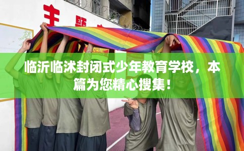 临沂临沭封闭式少年教育学校，本篇为您精心搜集！