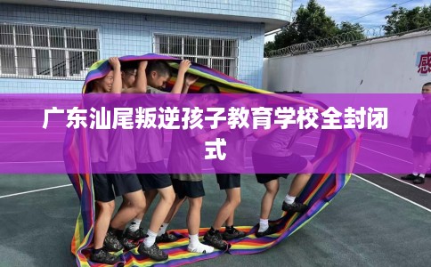 广东汕尾叛逆孩子教育学校全封闭式