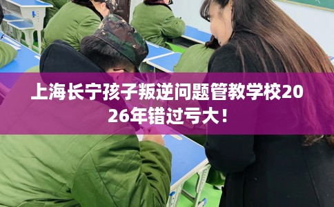 上海长宁孩子叛逆问题管教学校2026年错过亏大！