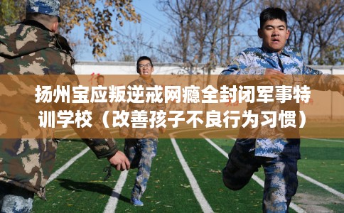 扬州宝应叛逆戒网瘾全封闭军事特训学校（改善孩子不良行为习惯）