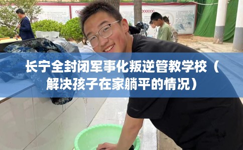 长宁全封闭军事化叛逆管教学校（解决孩子在家躺平的情况）