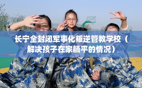 长宁全封闭军事化叛逆管教学校（解决孩子在家躺平的情况）