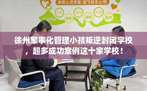 徐州军事化管理小孩叛逆封闭学校，超多成功案例这十家学校！