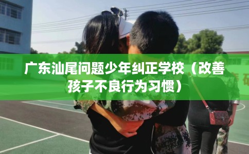 广东汕尾问题少年纠正学校（改善孩子不良行为习惯）
