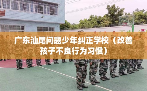 广东汕尾问题少年纠正学校（改善孩子不良行为习惯）