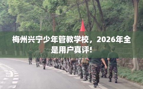 梅州兴宁少年管教学校，2026年全是用户真评!