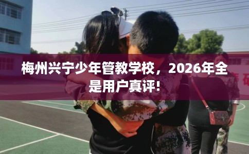梅州兴宁少年管教学校，2026年全是用户真评!