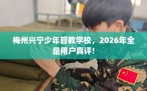 梅州兴宁少年管教学校，2026年全是用户真评!