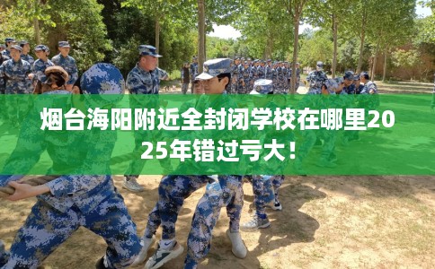 烟台海阳附近全封闭学校在哪里2025年错过亏大！