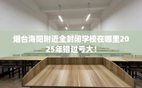 烟台海阳附近全封闭学校在哪里2025年错过亏大！