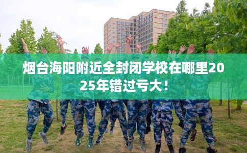 烟台海阳附近全封闭学校在哪里2025年错过亏大！