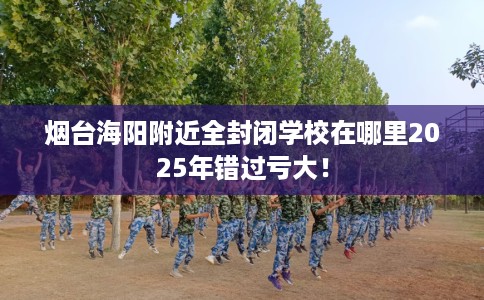 烟台海阳附近全封闭学校在哪里2025年错过亏大！