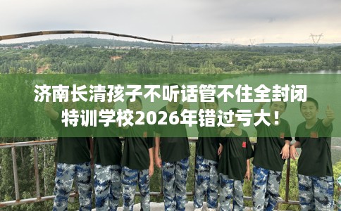济南长清孩子不听话管不住全封闭特训学校2026年错过亏大！