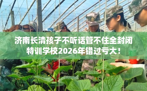 济南长清孩子不听话管不住全封闭特训学校2026年错过亏大！