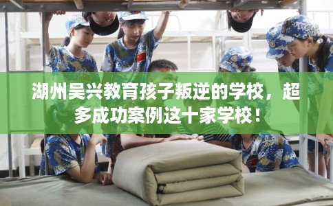 湖州吴兴教育孩子叛逆的学校，超多成功案例这十家学校！
