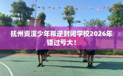 抚州资溪少年叛逆封闭学校2026年错过亏大！