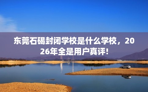 东莞石碣封闭学校是什么学校，2026年全是用户真评!