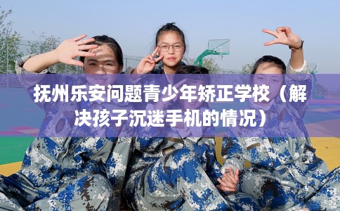抚州乐安问题青少年矫正学校（解决孩子沉迷手机的情况）