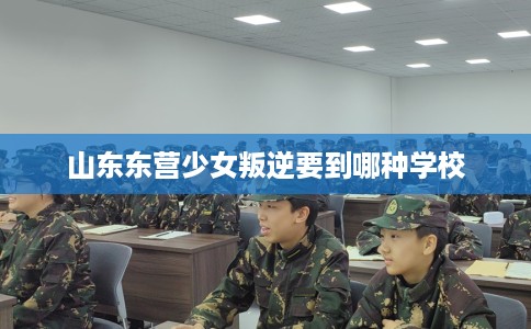 山东东营少女叛逆要到哪种学校