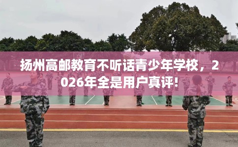 扬州高邮教育不听话青少年学校，2026年全是用户真评!