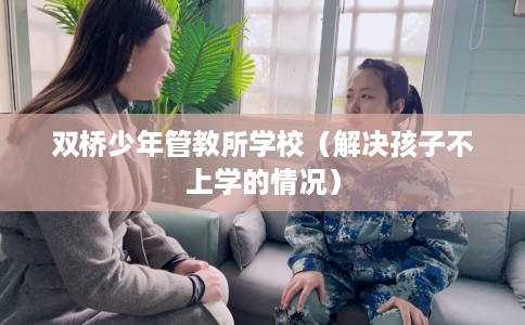 双桥少年管教所学校（解决孩子不上学的情况）