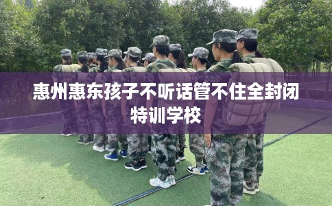 惠州惠东孩子不听话管不住全封闭特训学校